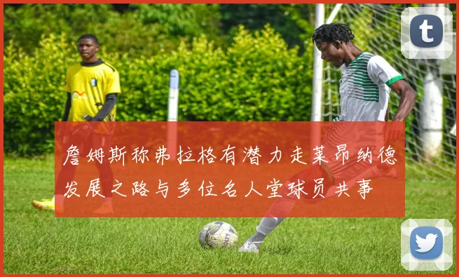 詹姆斯称弗拉格有潜力走莱昂纳德发展之路与多位名人堂球员共事