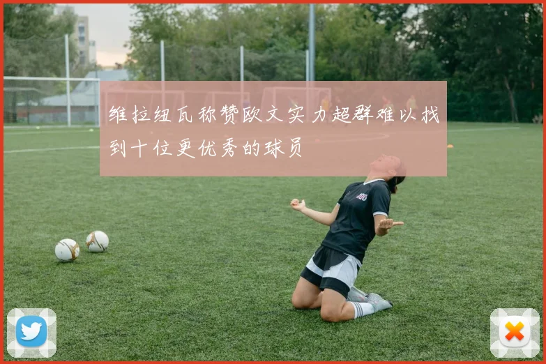 维拉纽瓦称赞欧文实力超群难以找到十位更优秀的球员