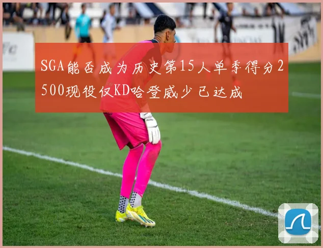 SGA能否成为历史第15人单季得分2500现役仅KD哈登威少已达成