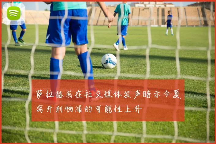 萨拉赫或在社交媒体发声暗示今夏离开利物浦的可能性上升