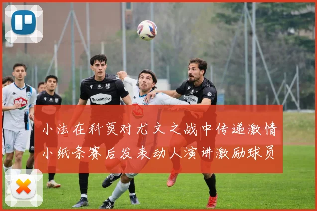 小法在科莫对尤文之战中传递激情小纸条赛后发表动人演讲激励球员士气