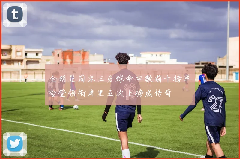 全明星周末三分球命中数前十榜单哈登领衔库里五次上榜成传奇