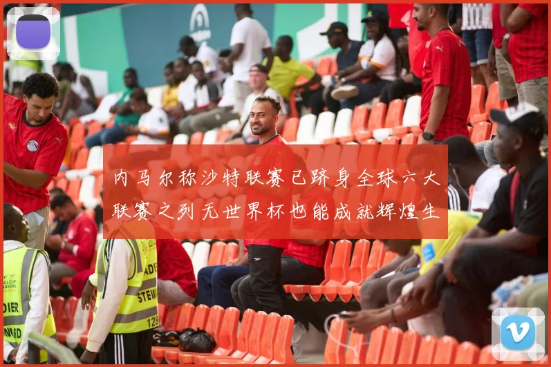 内马尔称沙特联赛已跻身全球六大联赛之列无世界杯也能成就辉煌生涯