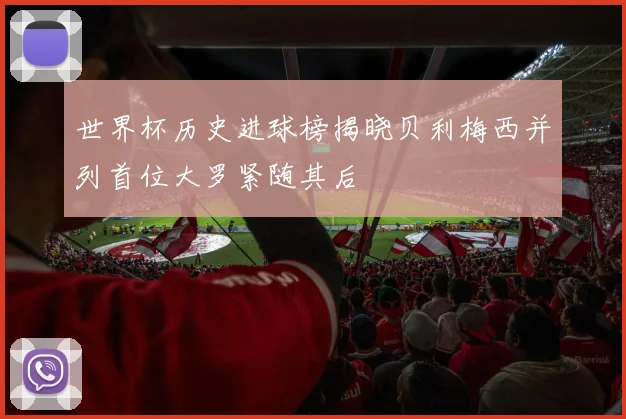 世界杯历史进球榜揭晓贝利梅西并列首位大罗紧随其后