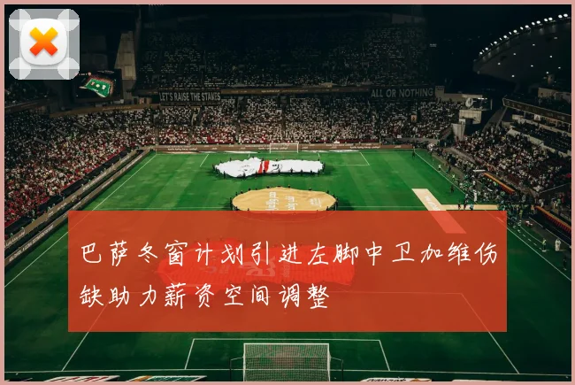 巴萨冬窗计划引进左脚中卫加维伤缺助力薪资空间调整