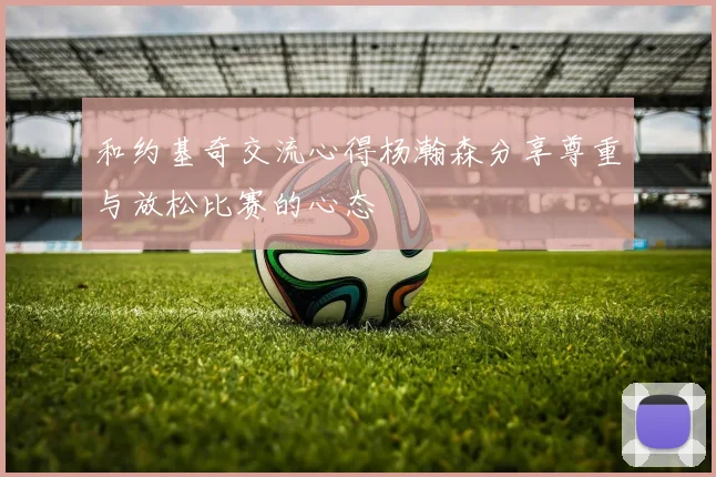 和约基奇交流心得杨瀚森分享尊重与放松比赛的心态