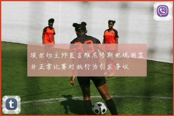 埃尔切主帅直言维尼修斯犯规明显非正常比赛对抗行为引发争议