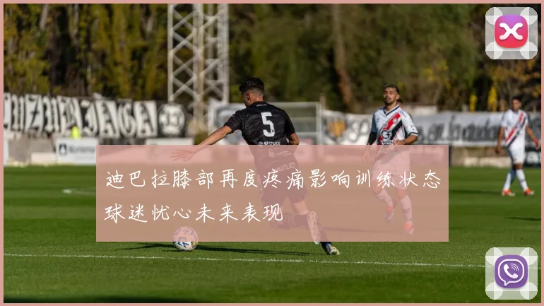迪巴拉膝部再度疼痛影响训练状态球迷忧心未来表现