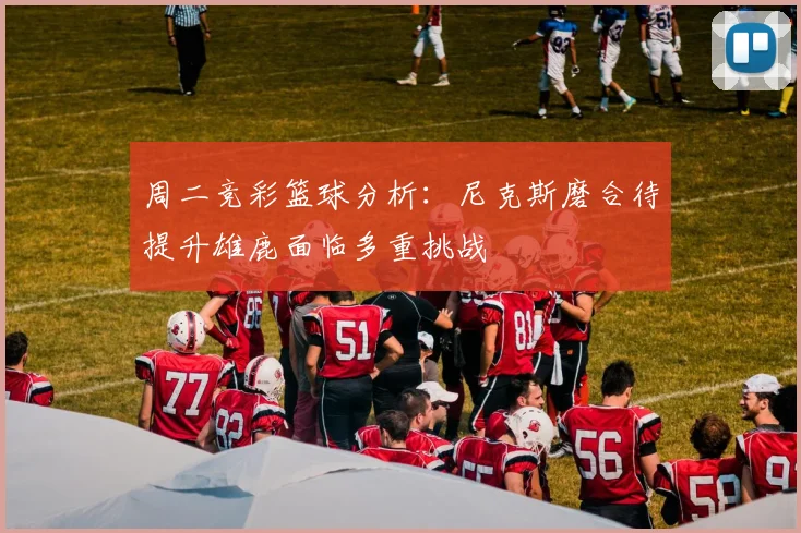 周二竞彩篮球分析：尼克斯磨合待提升雄鹿面临多重挑战