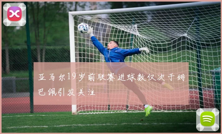 亚马尔19岁前联赛进球数仅次于姆巴佩引发关注