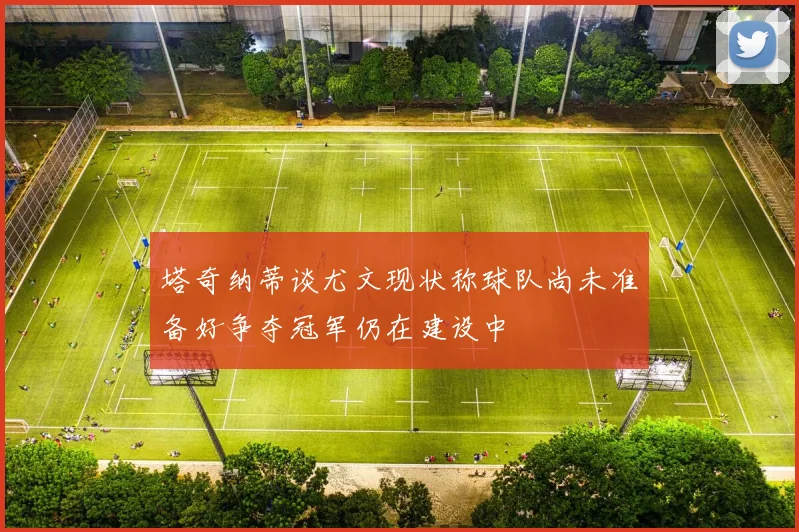 塔奇纳蒂谈尤文现状称球队尚未准备好争夺冠军仍在建设中
