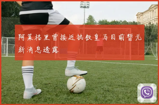 阿莱格里曾接近执教皇马目前暂无新消息透露