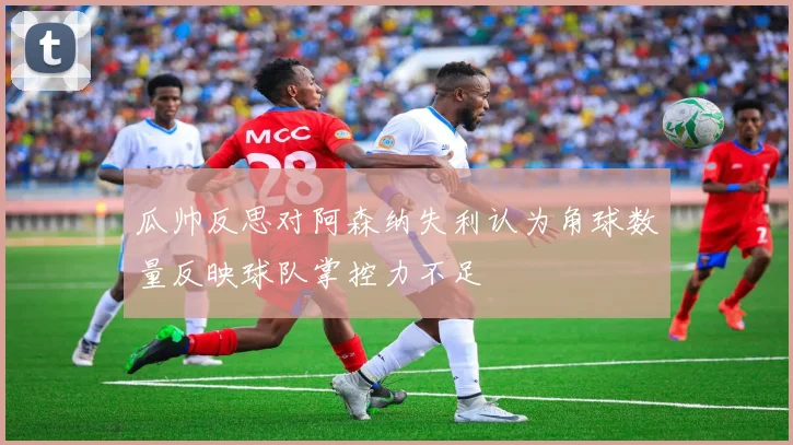 瓜帅反思对阿森纳失利认为角球数量反映球队掌控力不足
