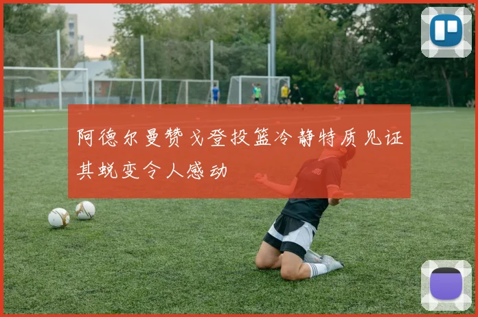 阿德尔曼赞戈登投篮冷静特质见证其蜕变令人感动