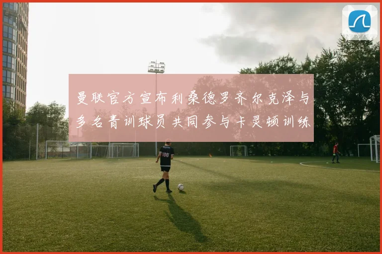 曼联官方宣布利桑德罗齐尔克泽与多名青训球员共同参与卡灵顿训练