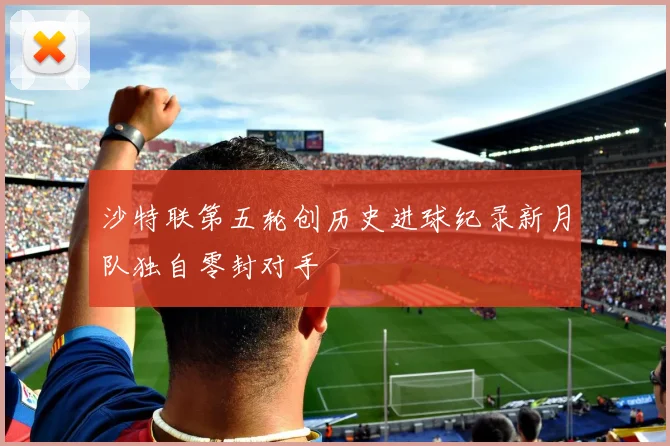 沙特联第五轮创历史进球纪录新月队独自零封对手