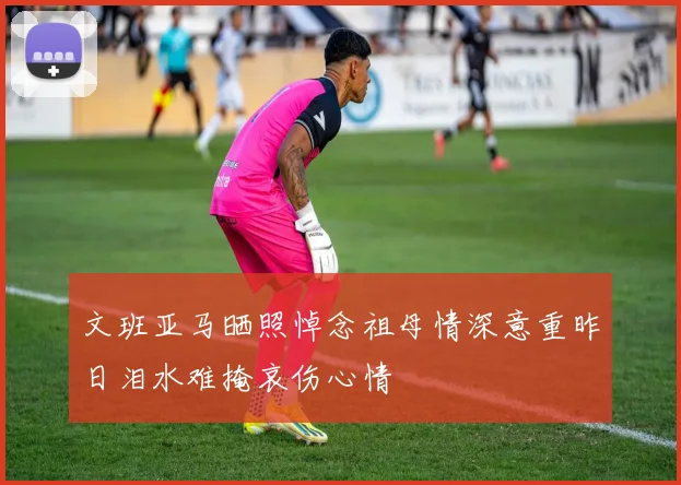 文班亚马晒照悼念祖母情深意重昨日泪水难掩哀伤心情