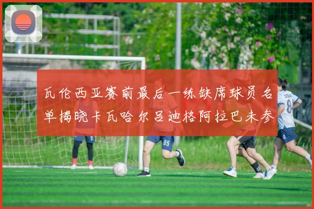瓦伦西亚赛前最后一练缺席球员名单揭晓卡瓦哈尔吕迪格阿拉巴未参与训练
