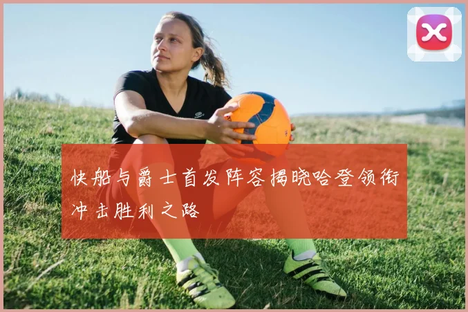 快船与爵士首发阵容揭晓哈登领衔冲击胜利之路