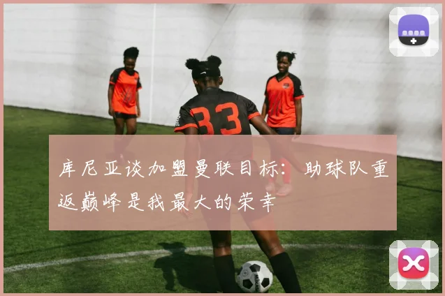 库尼亚谈加盟曼联目标：助球队重返巅峰是我最大的荣幸