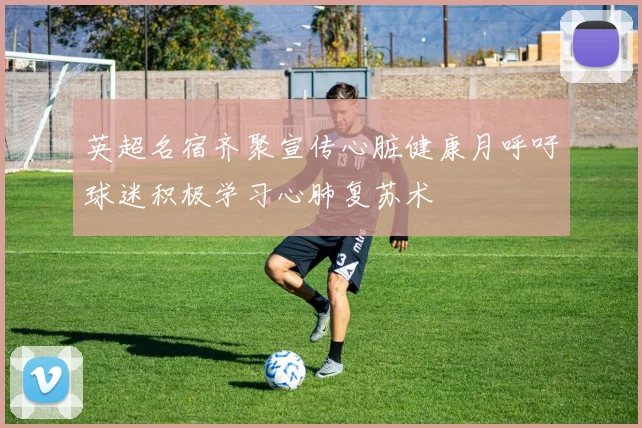 英超名宿齐聚宣传心脏健康月呼吁球迷积极学习心肺复苏术