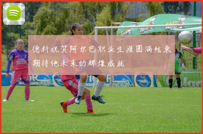德科祝贺阿尔巴职业生涯圆满结束期待他未来的辉煌成就