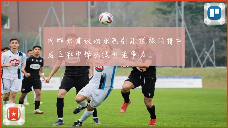 内维尔建议切尔西引进顶级门将中后卫和中锋以提升竞争力