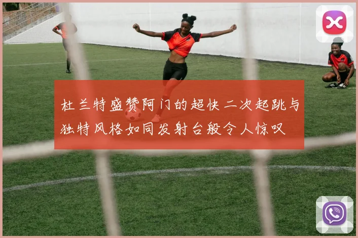 杜兰特盛赞阿门的超快二次起跳与独特风格如同发射台般令人惊叹