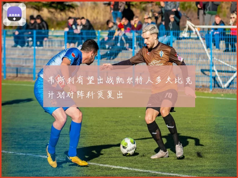 韦斯利有望出战凯尔特人多夫比克计划对阵科莫复出